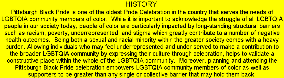 HISTORY: Pittsburgh Black Pride is one of the oldest Pride Celebration in the country that serves the needs of LGBTQIA community members of color. While it is important to acknowledge the struggle of all LGBTQIA people in our society today, people of color are particularly impacted by long-standing structural barriers such as racism, poverty, underrepresented, and stigma which greatly contribute to a number of negative health outcomes. Being both a sexual and racial minority within the greater society comes with a heavy burden. Allowing individuals who may feel underrepresented and under served to make a contribution to the broader LGBTQIA community by expressing their culture through celebration, helps to validate a constructive place within the whole of the LGBTQIA community. Moreover, planning and attending the Pittsburgh Black Pride celebration empowers LGBTQIA community members of color as well as supporters to be greater than any single or collective barrier that may hold them back.